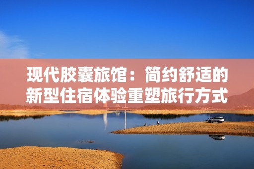 现代胶囊旅馆：简约舒适的新型住宿体验重塑旅行方式