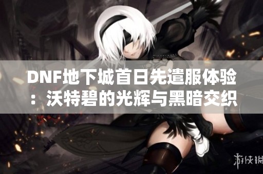 DNF地下城首日先遣服体验：沃特碧的光辉与黑暗交织之旅
