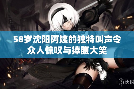 58岁沈阳阿姨的独特叫声令众人惊叹与捧腹大笑