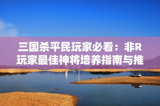三国杀平民玩家必看：非R玩家最佳神将培养指南与推荐清单