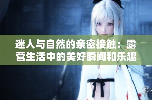 迷人与自然的亲密接触：露营生活中的美好瞬间和乐趣分享