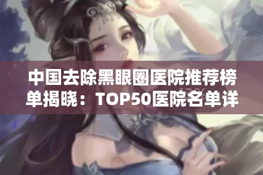 中国去除黑眼圈医院推荐榜单揭晓：TOP50医院名单详解