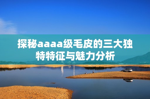 探秘aaaa级毛皮的三大独特特征与魅力分析
