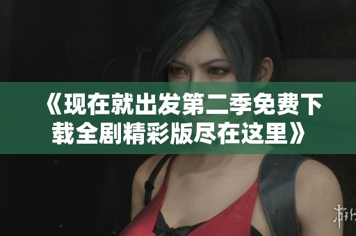 《现在就出发第二季免费下载全剧精彩版尽在这里》
