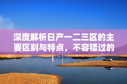 深度解析日产一二三区的主要区别与特点，不容错过的内容
