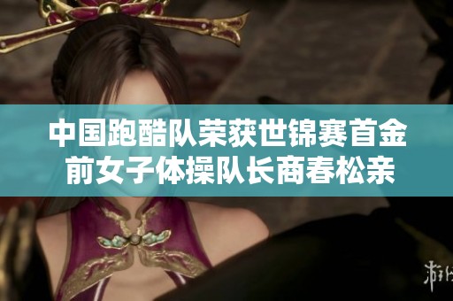 中国跑酷队荣获世锦赛首金 前女子体操队长商春松亲历辉煌时刻