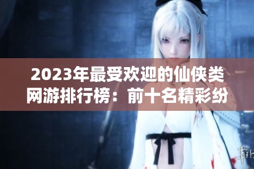 2023年最受欢迎的仙侠类网游排行榜：前十名精彩纷呈游戏推荐
