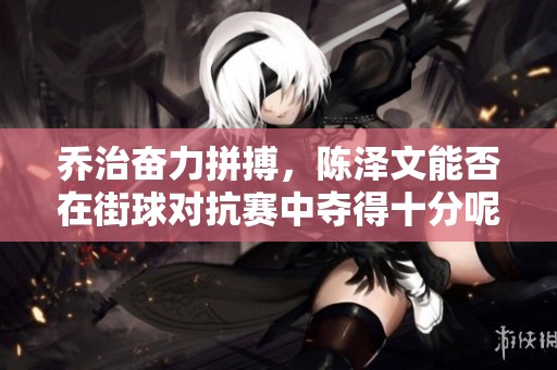 乔治奋力拼搏，陈泽文能否在街球对抗赛中夺得十分呢