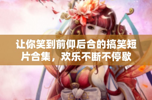 让你笑到前仰后合的搞笑短片合集，欢乐不断不停歇