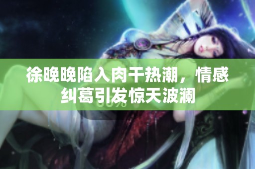 徐晚晚陷入肉干热潮，情感纠葛引发惊天波澜