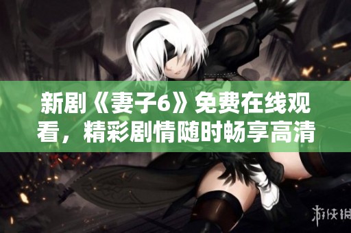 新剧《妻子6》免费在线观看，精彩剧情随时畅享高清盛宴
