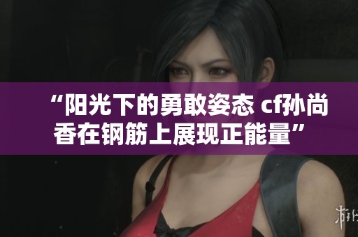 “阳光下的勇敢姿态 cf孙尚香在钢筋上展现正能量”