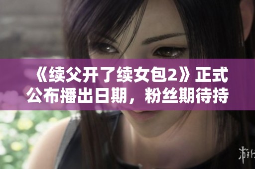 《续父开了续女包2》正式公布播出日期，粉丝期待持续升温