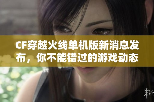 CF穿越火线单机版新消息发布，你不能错过的游戏动态和亮点介绍
