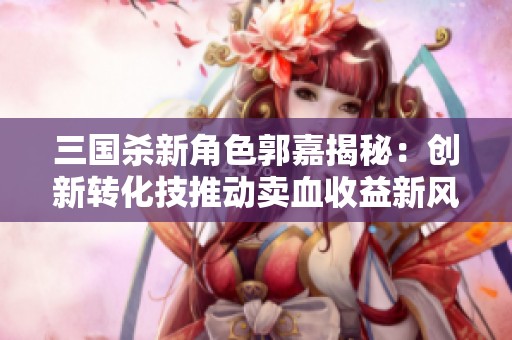 三国杀新角色郭嘉揭秘：创新转化技推动卖血收益新风潮