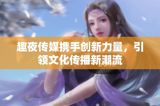趣夜传媒携手创新力量，引领文化传播新潮流