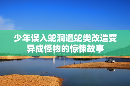 少年误入蛇洞遭蛇类改造变异成怪物的惊悚故事