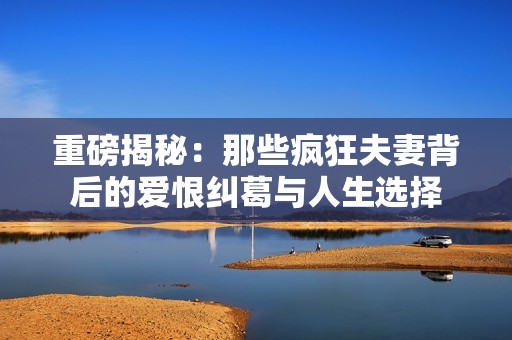 重磅揭秘：那些疯狂夫妻背后的爱恨纠葛与人生选择