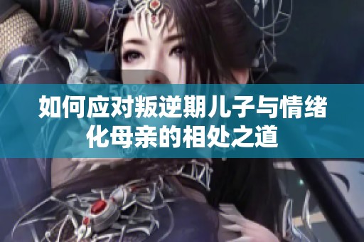 如何应对叛逆期儿子与情绪化母亲的相处之道