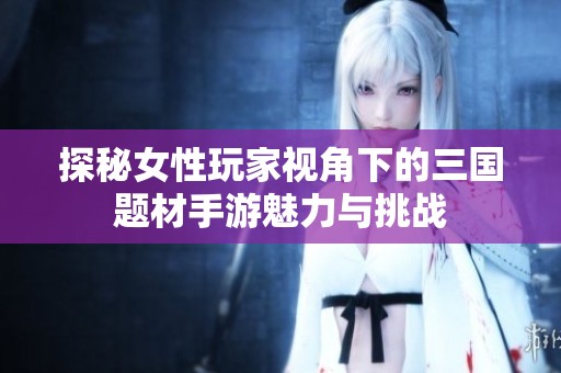 探秘女性玩家视角下的三国题材手游魅力与挑战