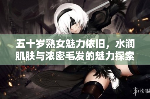 五十岁熟女魅力依旧，水润肌肤与浓密毛发的魅力探索
