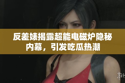 反差婊揭露超能电磁炉隐秘内幕，引发吃瓜热潮