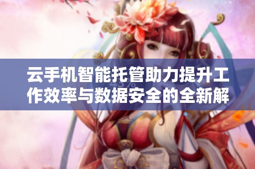云手机智能托管助力提升工作效率与数据安全的全新解决方案