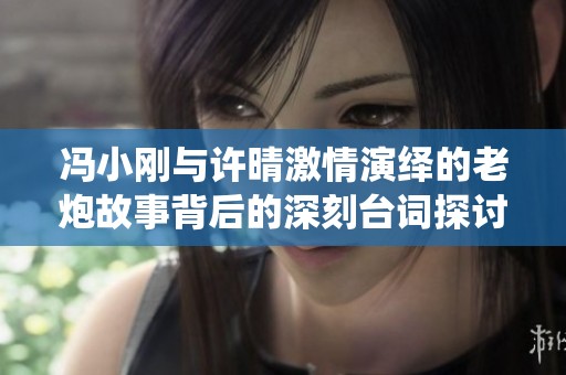 冯小刚与许晴激情演绎的老炮故事背后的深刻台词探讨