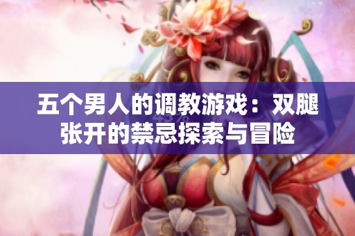 五个男人的调教游戏：双腿张开的禁忌探索与冒险
