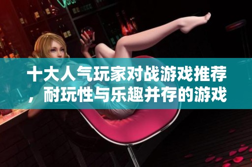 十大人气玩家对战游戏推荐，耐玩性与乐趣并存的游戏榜单