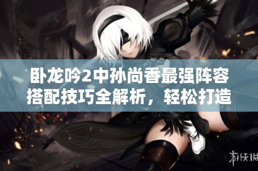 卧龙吟2中孙尚香最强阵容搭配技巧全解析，轻松打造高效团队