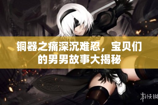 铜器之痛深沉难忍，宝贝们的男男故事大揭秘