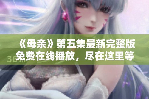 《母亲》第五集最新完整版免费在线播放，尽在这里等你欣赏