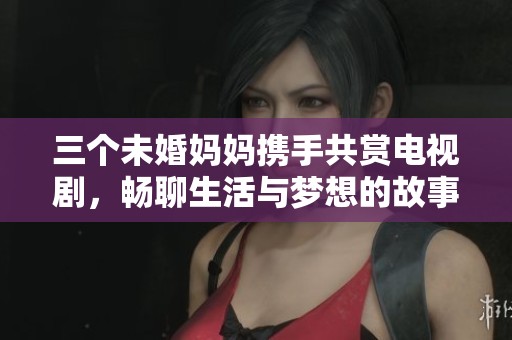 三个未婚妈妈携手共赏电视剧，畅聊生活与梦想的故事