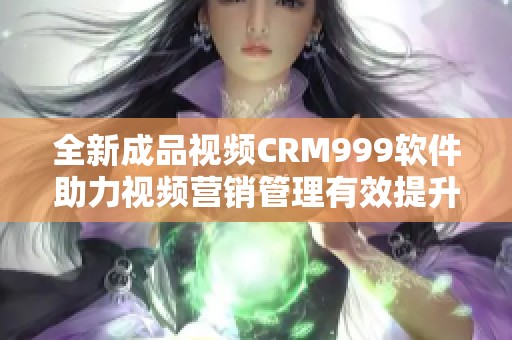 全新成品视频CRM999软件助力视频营销管理有效提升业绩