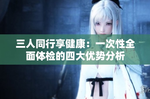 三人同行享健康：一次性全面体检的四大优势分析