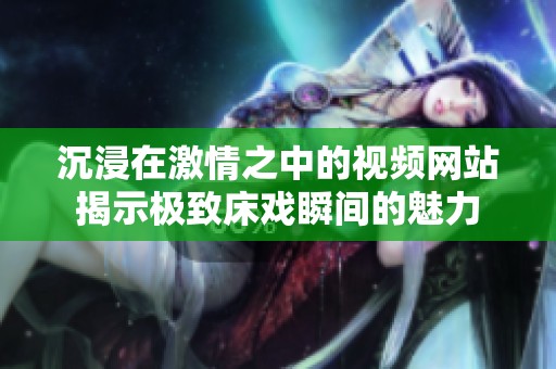 沉浸在激情之中的视频网站揭示极致床戏瞬间的魅力