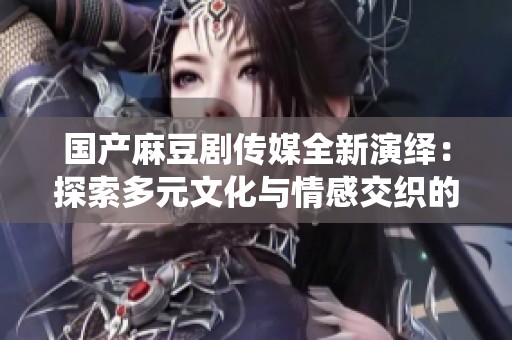 国产麻豆剧传媒全新演绎：探索多元文化与情感交织的精彩作品