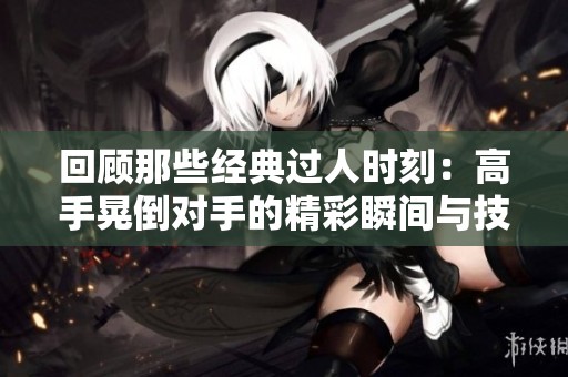 回顾那些经典过人时刻：高手晃倒对手的精彩瞬间与技巧解析