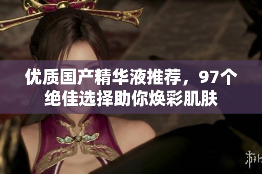 优质国产精华液推荐，97个绝佳选择助你焕彩肌肤