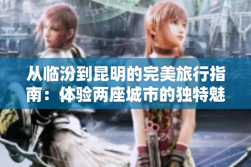 从临汾到昆明的完美旅行指南：体验两座城市的独特魅力与实用建议