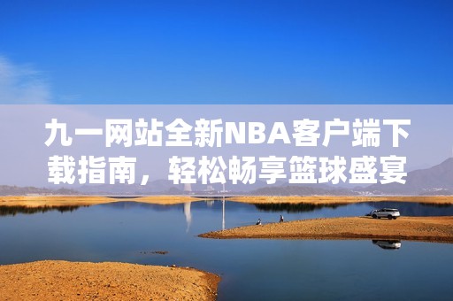 九一网站全新NBA客户端下载指南，轻松畅享篮球盛宴