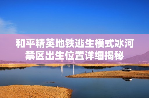 和平精英地铁逃生模式冰河禁区出生位置详细揭秘