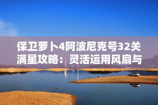 保卫萝卜4阿波尼克号32关满星攻略：灵活运用风扇与鱼刺技巧解锁挑战