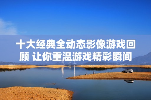 十大经典全动态影像游戏回顾 让你重温游戏精彩瞬间