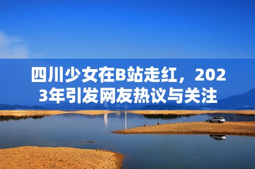 四川少女在B站走红，2023年引发网友热议与关注