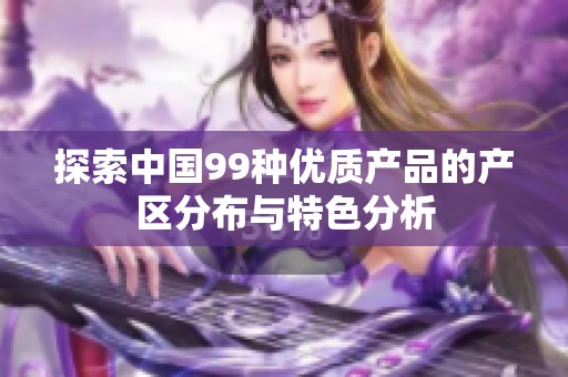 探索中国99种优质产品的产区分布与特色分析