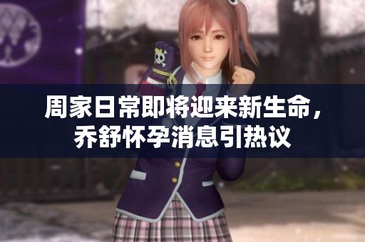 周家日常即将迎来新生命，乔舒怀孕消息引热议