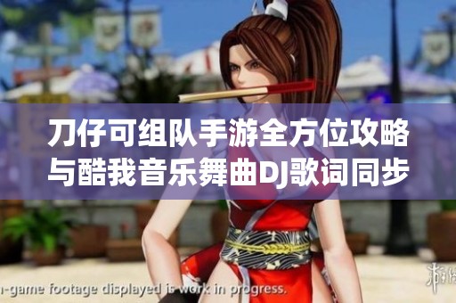 刀仔可组队手游全方位攻略与酷我音乐舞曲DJ歌词同步体验分享
