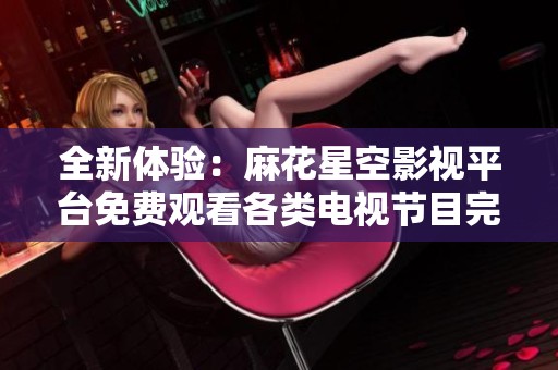 全新体验：麻花星空影视平台免费观看各类电视节目完整版